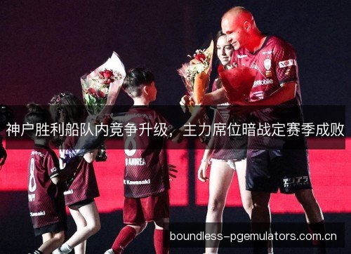 神户胜利船队内竞争升级，主力席位暗战定赛季成败