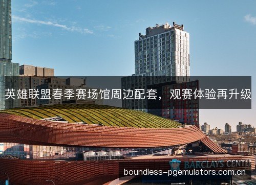 英雄联盟春季赛场馆周边配套，观赛体验再升级